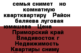 семья снимет 1-но комнатную квартквартиру › Район ­ баляева-луговая-юмашева › Цена ­ 16 000 - Приморский край, Владивосток г. Недвижимость » Квартиры сниму   . Приморский край,Владивосток г.